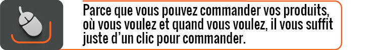 Parce que vous pouvez commander vos produits, où vous voulez et quand vous voulez, il vous suffit juste d’un clic pour commander.